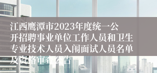 江西鹰潭市2023年度统一公开招聘事业单位工作人员和卫生专业技术人员入闱面试人员名单及资格审查公告