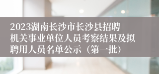 2023湖南长沙市长沙县招聘机关事业单位人员考察结果及拟聘用人员名单公示（第一批）