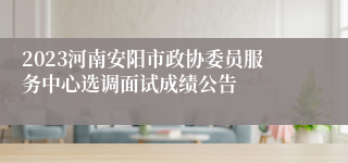 2023河南安阳市政协委员服务中心选调面试成绩公告