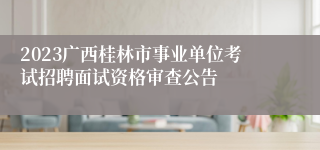 2023广西桂林市事业单位考试招聘面试资格审查公告 