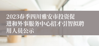 2023春季四川雅安市投资促进和外事服务中心招才引智拟聘用人员公示