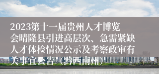 2023第十一届贵州人才博览会晴隆县引进高层次、急需紧缺人才体检情况公示及考察政审有关事宜公告（黔西南州）