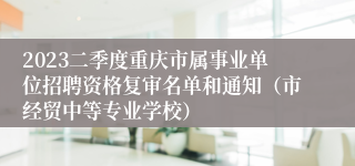 2023二季度重庆市属事业单位招聘资格复审名单和通知（市经贸中等专业学校）