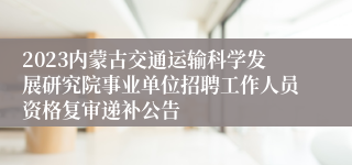 2023内蒙古交通运输科学发展研究院事业单位招聘工作人员资格复审递补公告