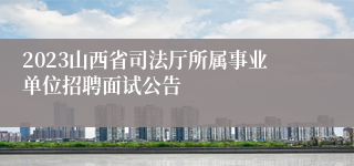 2023山西省司法厅所属事业单位招聘面试公告