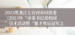 2023黑龙江七台河市国资委《2023年“市委书记进校园”引才活动暨“聚才奥运冠军之城”引才计划》的引才考试公告