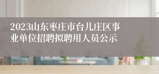 2023山东枣庄市台儿庄区事业单位招聘拟聘用人员公示