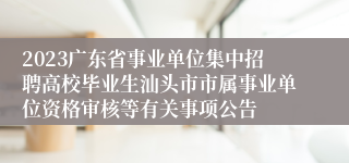 2023广东省事业单位集中招聘高校毕业生汕头市市属事业单位资格审核等有关事项公告