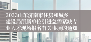 2023山东济南市住房和城乡建设局所属单位引进急需紧缺专业人才现场报名有关事项的通知