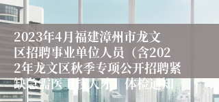 2023年4月福建漳州市龙文区招聘事业单位人员（含2022年龙文区秋季专项公开招聘紧缺急需医卫技人才）体检通知