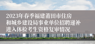 2023年春季福建莆田市住房和城乡建设局事业单位招聘递补进入体检考生资格复审情况