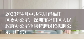 2023年4月中共深圳市福田区委办公室、深圳市福田区人民政府办公室招聘特聘岗位拟聘公示（广东）