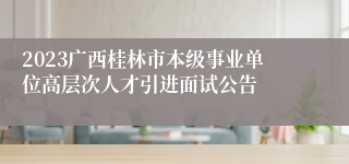 2023广西桂林市本级事业单位高层次人才引进面试公告