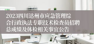 2023四川达州市应急管理综合行政执法专职技术检查员招聘总成绩及体检相关事宜公告