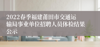 2022春季福建莆田市交通运输局事业单位招聘人员体检结果公示