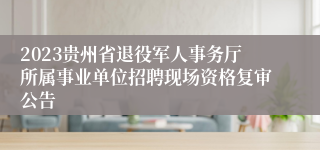 2023贵州省退役军人事务厅所属事业单位招聘现场资格复审公告