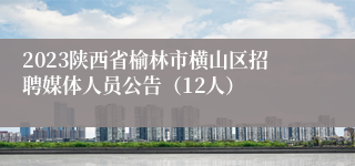 2023陕西省榆林市横山区招聘媒体人员公告（12人）