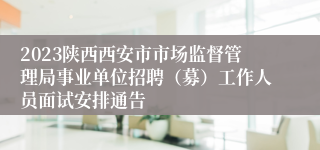 2023陕西西安市市场监督管理局事业单位招聘（募）工作人员面试安排通告