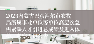 2023内蒙古巴彦淖尔市农牧局所属事业单位等单位高层次急需紧缺人才引进总成绩及进入体检、考察人员公告