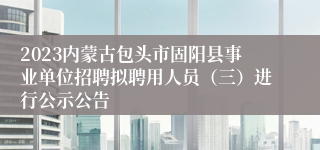 2023内蒙古包头市固阳县事业单位招聘拟聘用人员（三）进行公示公告