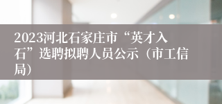 2023河北石家庄市“英才入石”选聘拟聘人员公示（市工信局）