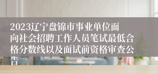 2023辽宁盘锦市事业单位面向社会招聘工作人员笔试最低合格分数线以及面试前资格审查公告