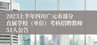 2023上半年四川广元市部分直属学校（单位）考核招聘教师51人公告