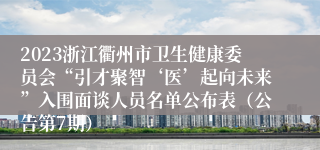 2023浙江衢州市卫生健康委员会“引才聚智‘医’起向未来”入围面谈人员名单公布表（公告第7期）