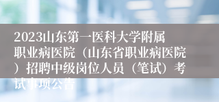 2023山东第一医科大学附属职业病医院（山东省职业病医院）招聘中级岗位人员（笔试）考试事项公告