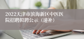 2022天津市滨海新区中医医院招聘拟聘公示（递补）