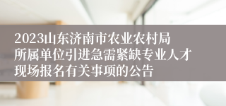 2023山东济南市农业农村局所属单位引进急需紧缺专业人才现场报名有关事项的公告