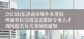 2023山东济南市城乡水务局所属单位引进急需紧缺专业人才现场报名有关事项的通知