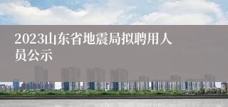 2023山东省地震局拟聘用人员公示