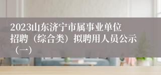 2023山东济宁市属事业单位招聘（综合类）拟聘用人员公示（一）