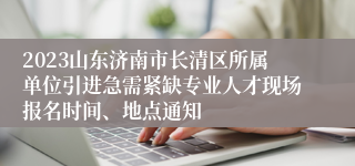 2023山东济南市长清区所属单位引进急需紧缺专业人才现场报名时间、地点通知