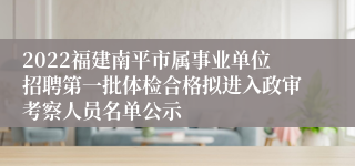 2022福建南平市属事业单位招聘第一批体检合格拟进入政审考察人员名单公示