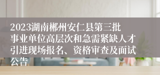 2023湖南郴州安仁县第三批事业单位高层次和急需紧缺人才引进现场报名、资格审查及面试公告