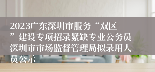 2023广东深圳市服务“双区”建设专项招录紧缺专业公务员深圳市市场监督管理局拟录用人员公示