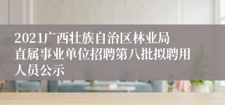 2021广西壮族自治区林业局直属事业单位招聘第八批拟聘用人员公示