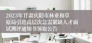 2023年甘肃庆阳市林业和草原局引进高层次急需紧缺人才面试测评通知书领取公告