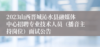 2023山西晋城沁水县融媒体中心招聘专业技术人员（播音主持岗位）面试公告