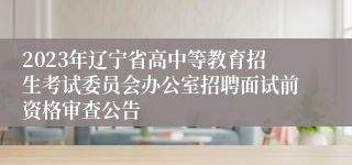 2023年辽宁省高中等教育招生考试委员会办公室招聘面试前资格审查公告