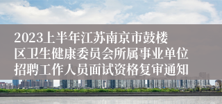 2023上半年江苏南京市鼓楼区卫生健康委员会所属事业单位招聘工作人员面试资格复审通知