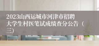 2023山西运城市河津市招聘大学生村医笔试成绩查分公告（三）