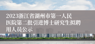 2023浙江省湖州市第一人民医院第二批引进博士研究生拟聘用人员公示