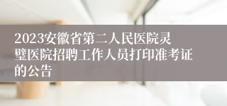 2023安徽省第二人民医院灵璧医院招聘工作人员打印准考证的公告