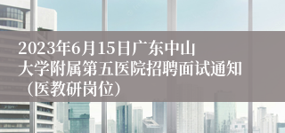 2023年6月15日广东中山大学附属第五医院招聘面试通知（医教研岗位）