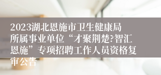 2023湖北恩施市卫生健康局所属事业单位“才聚荆楚?智汇恩施”专项招聘工作人员资格复审公告