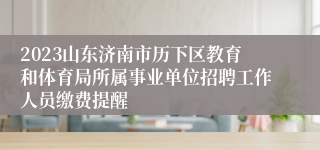 2023山东济南市历下区教育和体育局所属事业单位招聘工作人员缴费提醒