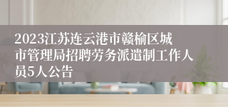 2023江苏连云港市赣榆区城市管理局招聘劳务派遣制工作人员5人公告